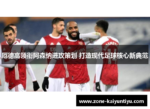 厄德高领衔阿森纳进攻策划 打造现代足球核心新典范