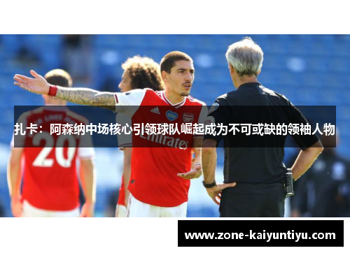 扎卡：阿森纳中场核心引领球队崛起成为不可或缺的领袖人物