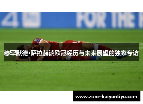 穆罕默德·萨拉赫谈欧冠经历与未来展望的独家专访