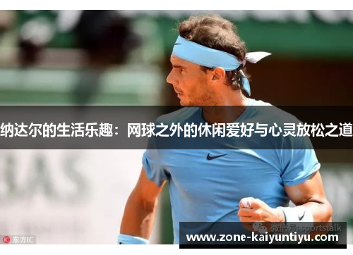 纳达尔的生活乐趣：网球之外的休闲爱好与心灵放松之道
