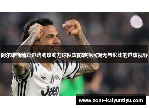 阿尔维斯精彩边路助攻助力球队攻防转换展现无与伦比的进攻视野
