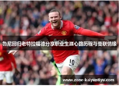 鲁尼回归老特拉福德分享职业生涯心路历程与曼联情缘