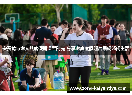 安赛龙与家人共度假期温馨时光 分享家庭度假照片展现悠闲生活