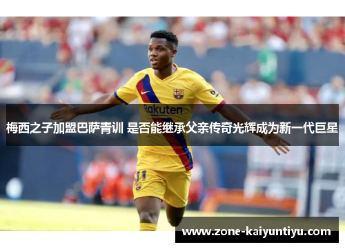 梅西之子加盟巴萨青训 是否能继承父亲传奇光辉成为新一代巨星