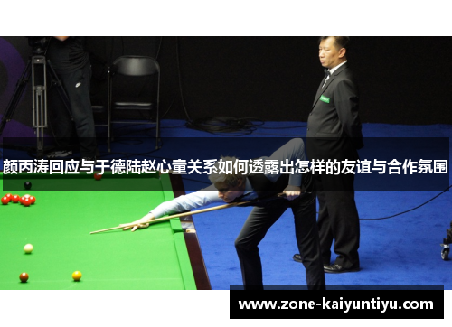 颜丙涛回应与于德陆赵心童关系如何透露出怎样的友谊与合作氛围