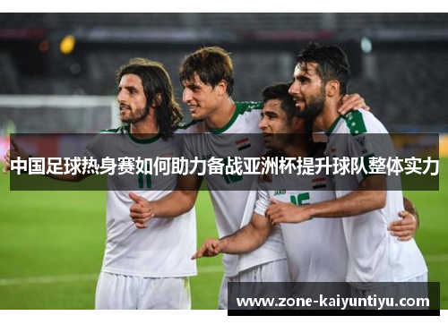 中国足球热身赛如何助力备战亚洲杯提升球队整体实力