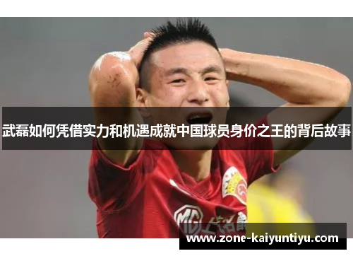 武磊如何凭借实力和机遇成就中国球员身价之王的背后故事