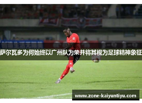 萨尔瓦多为何始终以广州队为荣并将其视为足球精神象征