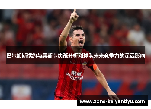 巴尔加斯续约与奥斯卡决策分析对球队未来竞争力的深远影响